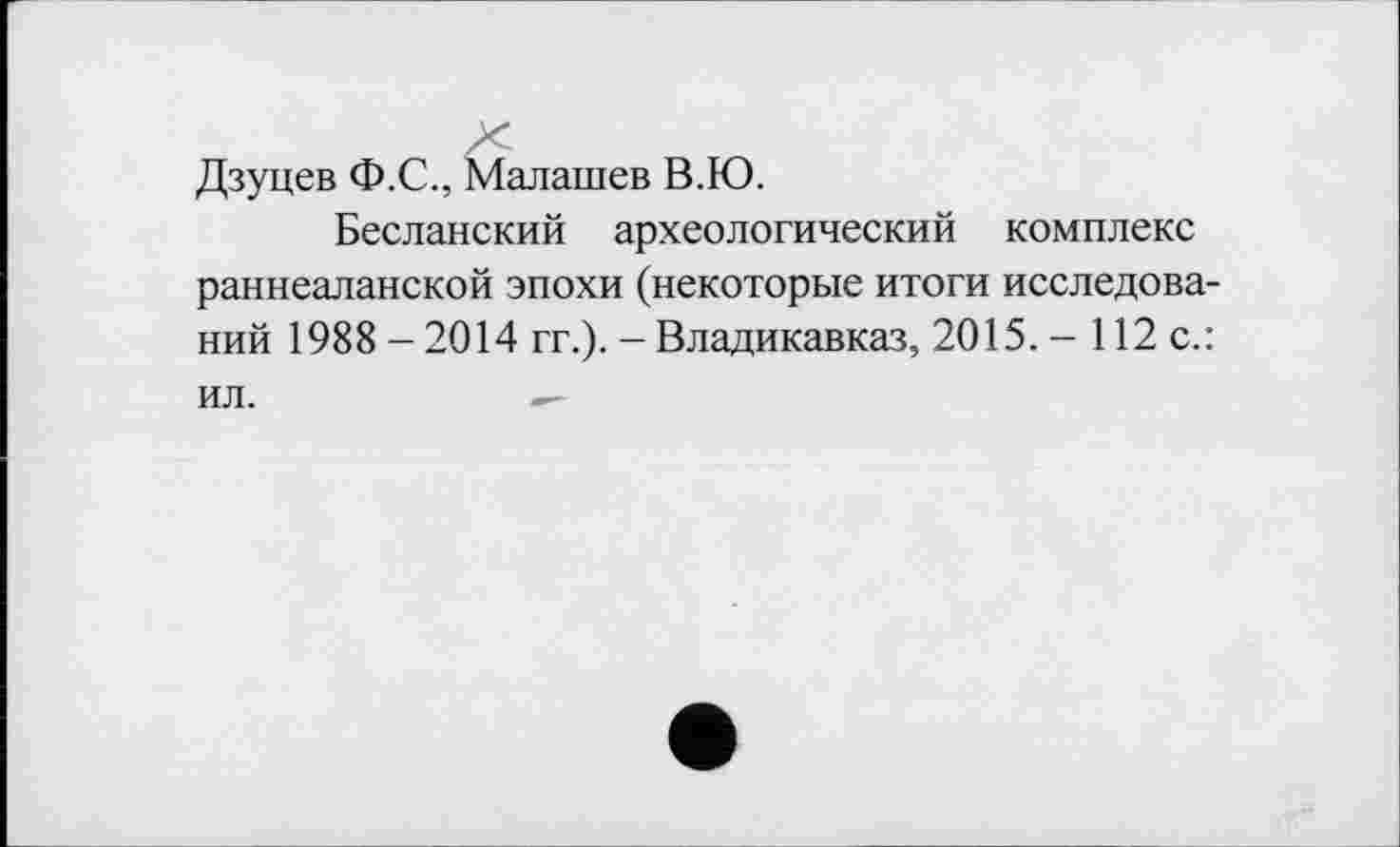 ﻿Дзуцев Ф.С., Малашев В.Ю.
Бесланский археологический комплекс раннеаланской эпохи (некоторые итоги исследований 1988 - 2014 гг.). - Владикавказ, 2015. - 112 с.: ил.	—